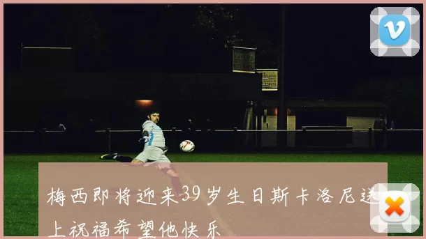 梅西即将迎来39岁生日斯卡洛尼送上祝福希望他快乐