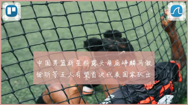 中国男篮新星崭露头角庞峥麟冯傲徐昕等五人有望首次代表国家队出战
