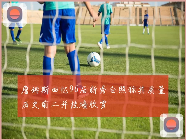 詹姆斯回忆96届新秀合照称其质量历史前二并挂墙欣赏