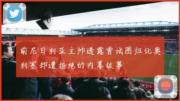 前尼日利亚主帅透露曾试图归化奥利塞却遭拒绝的内幕故事