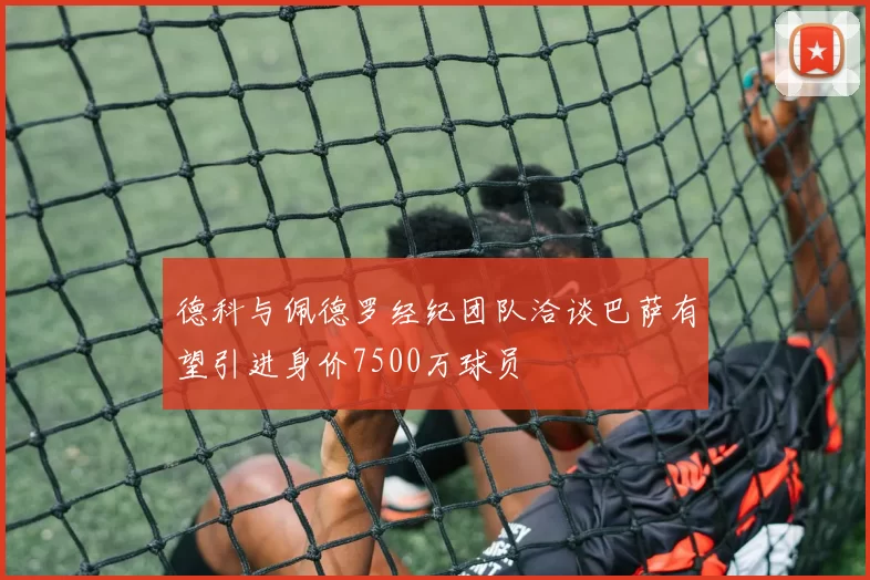 德科与佩德罗经纪团队洽谈巴萨有望引进身价7500万球员