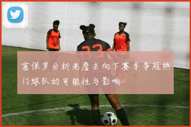 富保罗分析老詹去向下赛季争冠热门球队的可能性与影响