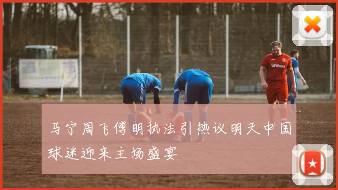 马宁周飞傅明执法引热议明天中国球迷迎来主场盛宴