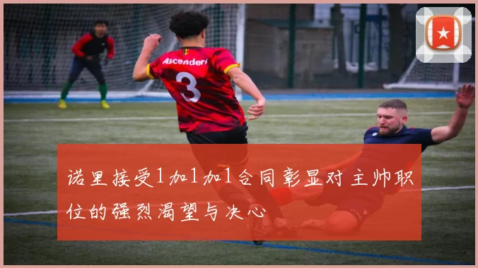 诺里接受1加1加1合同彰显对主帅职位的强烈渴望与决心