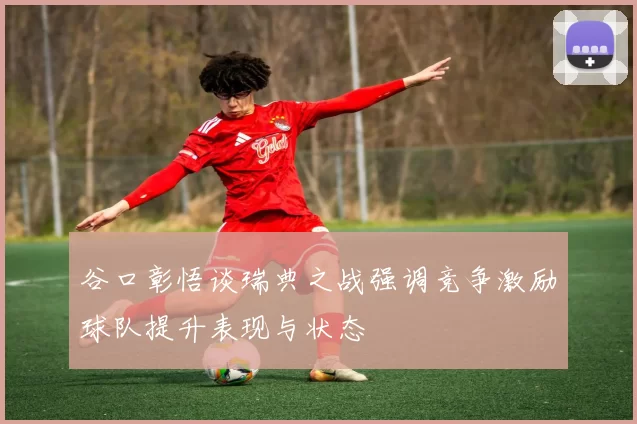 谷口彰悟谈瑞典之战强调竞争激励球队提升表现与状态