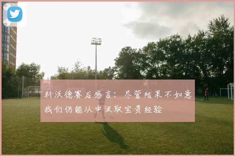 科沃德赛后感言：尽管结果不如意我们仍能从中汲取宝贵经验