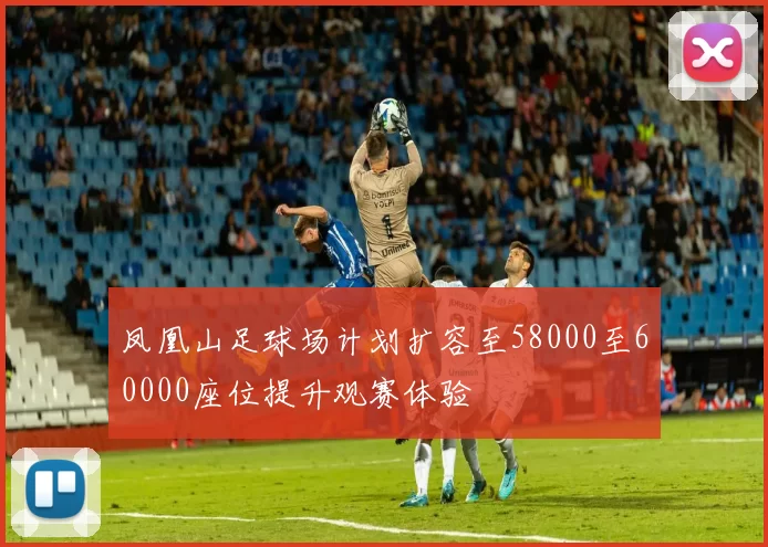 凤凰山足球场计划扩容至58000至60000座位提升观赛体验
