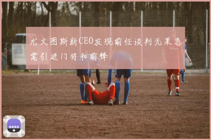 尤文图斯新CEO发现前任谈判无果急需引进门将和前锋