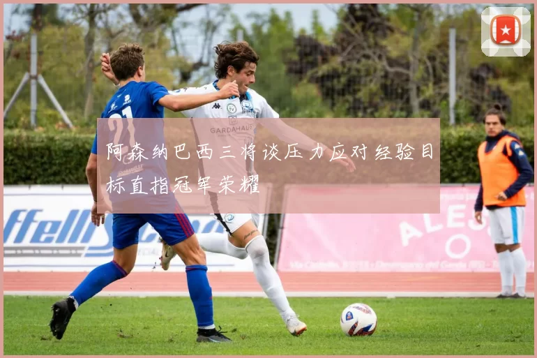 阿森纳巴西三将谈压力应对经验目标直指冠军荣耀