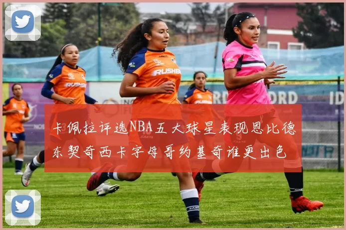 卡佩拉评选NBA五大球星表现恩比德东契奇西卡字母哥约基奇谁更出色