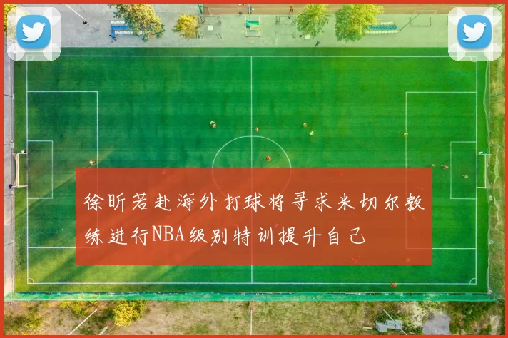 徐昕若赴海外打球将寻求米切尔教练进行NBA级别特训提升自己