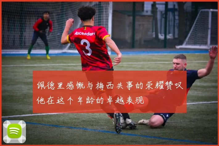 佩德里感慨与梅西共事的荣耀赞叹他在这个年龄的卓越表现